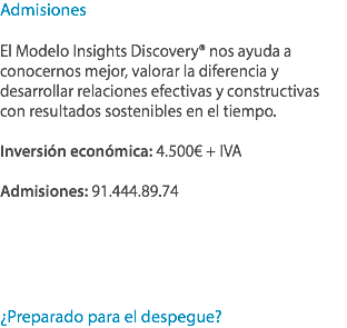 Admisiones El Modelo Insights Discovery® nos ayuda a conocernos mejor, valorar la diferencia y desarrollar relaciones efectivas y constructivas con resultados sostenibles en el tiempo. Inversión económica: 4.500€ + IVA Admisiones: 91.444.89.74 ¿Preparado para el despegue?