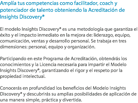 Amplía tus competencias como facilitador, coach y potenciador de talento obteniendo la Acreditación de Insights Discovery® El modelo Insights Discovery® es una metodología que garantiza el éxito y el impacto inmediato en la mejora de: liderazgo, equipo, comunicación, ventas y desarrollo personal. Se trabaja en tres dimensiones: personal, equipo y organización. Participando en este Programa de Acreditación, obtendrás los conocimientos y la Licencia necesaria para impartir el Modelo Insights Discovery®, garantizando el rigor y el respeto por la propiedad intelectual. Conocerás en profundidad los beneficios del Modelo Insights Discovery® y descubrirás su amplias posibilidades de aplicación de una manera simple, práctica y divertida.