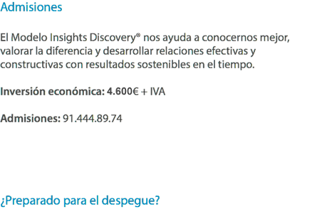 Admisiones El Modelo Insights Discovery® nos ayuda a conocernos mejor, valorar la diferencia y desarrollar relaciones efectivas y constructivas con resultados sostenibles en el tiempo. Inversión económica: 4.500€ + IVA Admisiones: 91.444.89.74 ¿Preparado para el despegue?