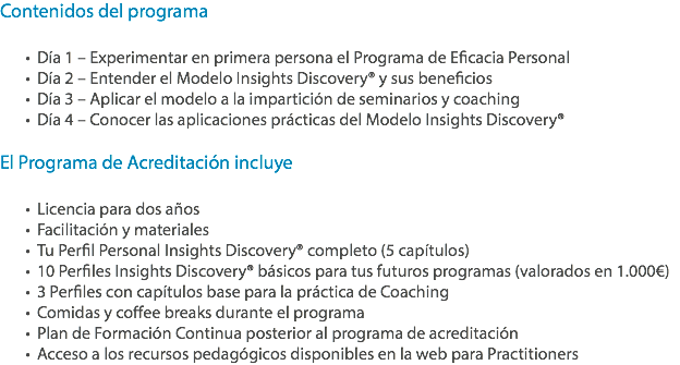 Contenidos del programa Día 1 – Experimentar en primera persona el Programa de Eficacia Personal
Día 2 – Entender el Modelo Insights Discovery® y sus beneficios
Día 3 – Aplicar el modelo a la impartición de seminarios y coaching
Día 4 – Conocer las aplicaciones prácticas del Modelo Insights Discovery® El Programa de Acreditación incluye Licencia para dos años
Facilitación y materiales Tu Perfil Personal Insights Discovery® completo (5 capítulos)
10 Perfiles Insights Discovery® básicos para tus futuros programas (valorados en 1.000€)
3 Perfiles con capítulos base para la práctica de Coaching
Comidas y coffee breaks durante el programa
Plan de Formación Continua posterior al programa de acreditación
Acceso a los recursos pedagógicos disponibles en la web para Practitioners