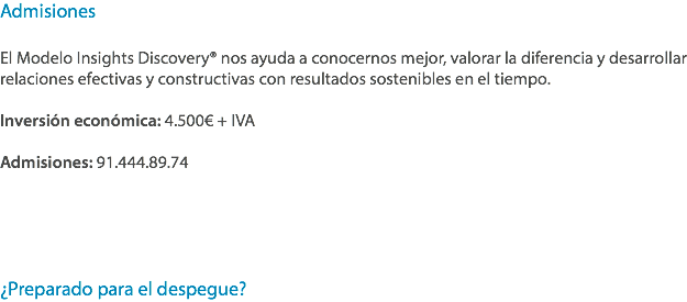 Admisiones El Modelo Insights Discovery® nos ayuda a conocernos mejor, valorar la diferencia y desarrollar relaciones efectivas y constructivas con resultados sostenibles en el tiempo. Inversión económica: 4.500€ + IVA Admisiones: 91.444.89.74 ¿Preparado para el despegue?