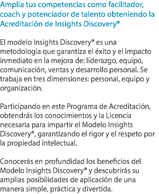 Amplía tus competencias como facilitador, coach y potenciador de talento obteniendo la Acreditación de Insights Discovery® El modelo Insights Discovery® es una metodología que garantiza el éxito y el impacto inmediato en la mejora de: liderazgo, equipo, comunicación, ventas y desarrollo personal. Se trabaja en tres dimensiones: personal, equipo y organización. Participando en este Programa de Acreditación, obtendrás los conocimientos y la Licencia necesaria para impartir el Modelo Insights Discovery®, garantizando el rigor y el respeto por la propiedad intelectual. Conocerás en profundidad los beneficios del Modelo Insights Discovery® y descubrirás su amplias posibilidades de aplicación de una manera simple, práctica y divertida.