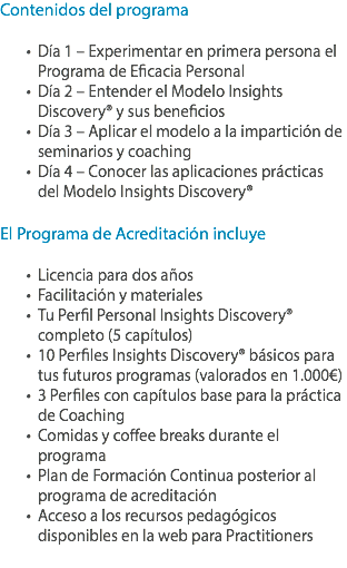 Contenidos del programa Día 1 – Experimentar en primera persona el Programa de Eficacia Personal
Día 2 – Entender el Modelo Insights Discovery® y sus beneficios
Día 3 – Aplicar el modelo a la impartición de seminarios y coaching
Día 4 – Conocer las aplicaciones prácticas del Modelo Insights Discovery® El Programa de Acreditación incluye Licencia para dos años
Facilitación y materiales Tu Perfil Personal Insights Discovery® completo (5 capítulos)
10 Perfiles Insights Discovery® básicos para tus futuros programas (valorados en 1.000€)
3 Perfiles con capítulos base para la práctica de Coaching
Comidas y coffee breaks durante el programa
Plan de Formación Continua posterior al programa de acreditación
Acceso a los recursos pedagógicos disponibles en la web para Practitioners
